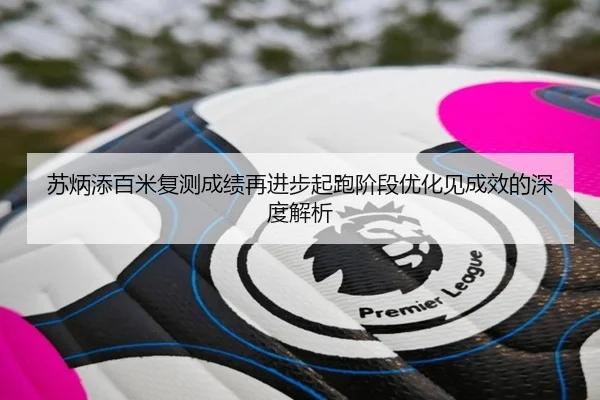 苏炳添百米复测成绩再进步起跑阶段优化见成效的深度解析