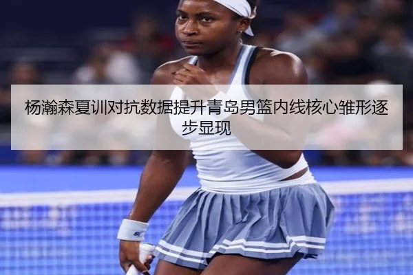 杨瀚森夏训对抗数据提升青岛男篮内线核心雏形逐步显现