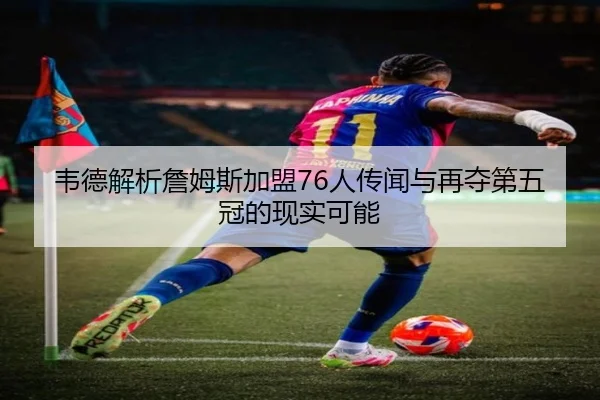 韦德解析詹姆斯加盟76人传闻与再夺第五冠的现实可能