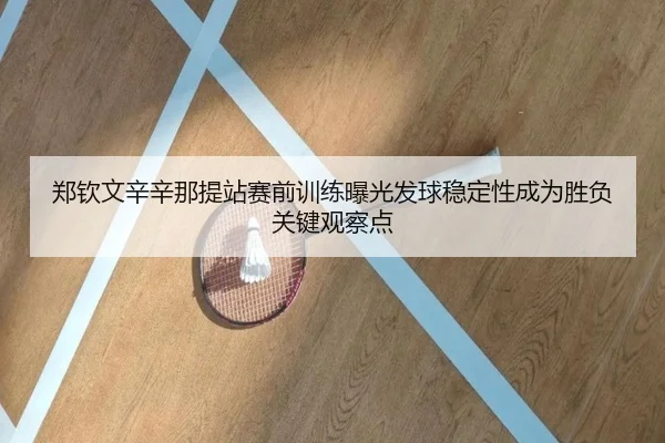 郑钦文辛辛那提站赛前训练曝光发球稳定性成为胜负关键观察点
