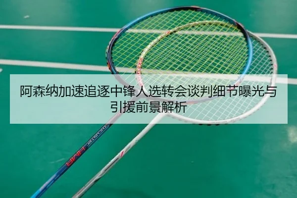 阿森纳加速追逐中锋人选转会谈判细节曝光与引援前景解析